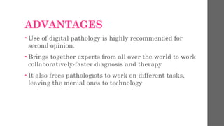 ADVANTAGES
• Use of digital pathology is highly recommended for
second opinion.
• Brings together experts from all over the world to work
collaboratively-faster diagnosis and therapy
• It also frees pathologists to work on different tasks,
leaving the menial ones to technology
 