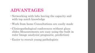 ADVANTAGES
• Networking with labs having the capacity and
with top notch knowledge
• Work from home Consultations are easily made
• Clinicopathological conferences without glass
slides Measurements are easy using the built in
ruler Image analysis( prognostic, prediction)
• Easier to recruit young pathologists
 