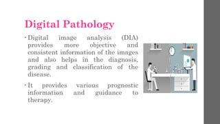 Digital Pathology
• Digital image analysis (DIA)
provides more objective and
consistent information of the images
and also helps in the diagnosis,
grading and classification of the
disease.
• It provides various prognostic
information and guidance to
therapy.
 