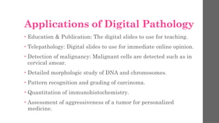Applications of Digital Pathology
• Education & Publication: The digital slides to use for teaching.
• Telepathology: Digital slides to use for immediate online opinion.
• Detection of malignancy: Malignant cells are detected such as in
cervical smear.
• Detailed morphologic study of DNA and chromosomes.
• Pattern recognition and grading of carcinoma.
• Quantitation of immunohistochemistry.
• Assessment of aggressiveness of a tumor for personalized
medicine.
 
