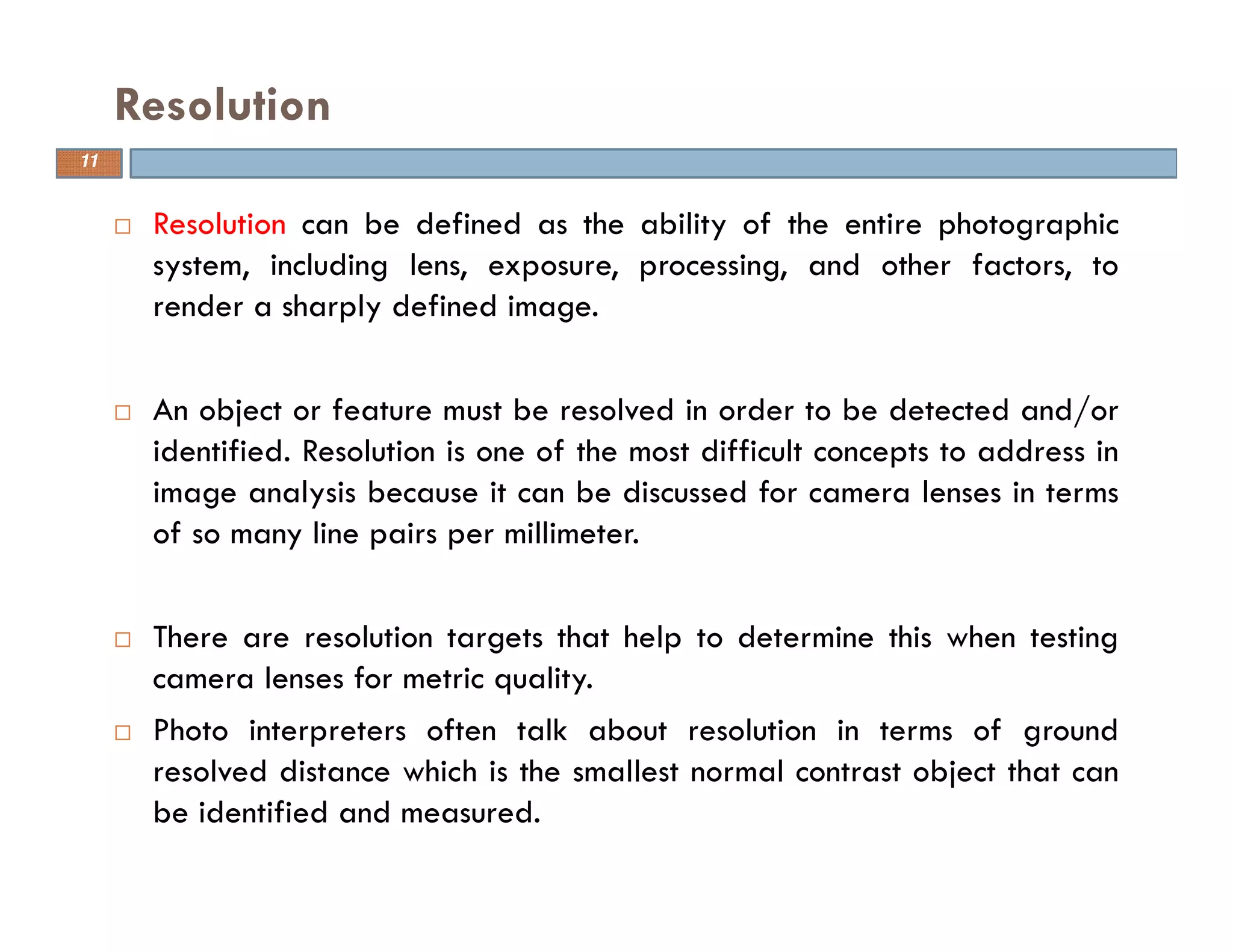 Resolution can be defined as the ability of the entire photographic
system, including lens, exposure, processing, and other factors, to
render a sharply defined image.
An object or feature must be resolved in order to be detected and/or
identified. Resolution is one of the most difficult concepts to address in
image analysis because it can be discussed for camera lenses in terms
of so many line pairs per millimeter.
There are resolution targets that help to determine this when testing
camera lenses for metric quality.
Photo interpreters often talk about resolution in terms of ground
resolved distance which is the smallest normal contrast object that can
be identified and measured.
Resolution
11
 