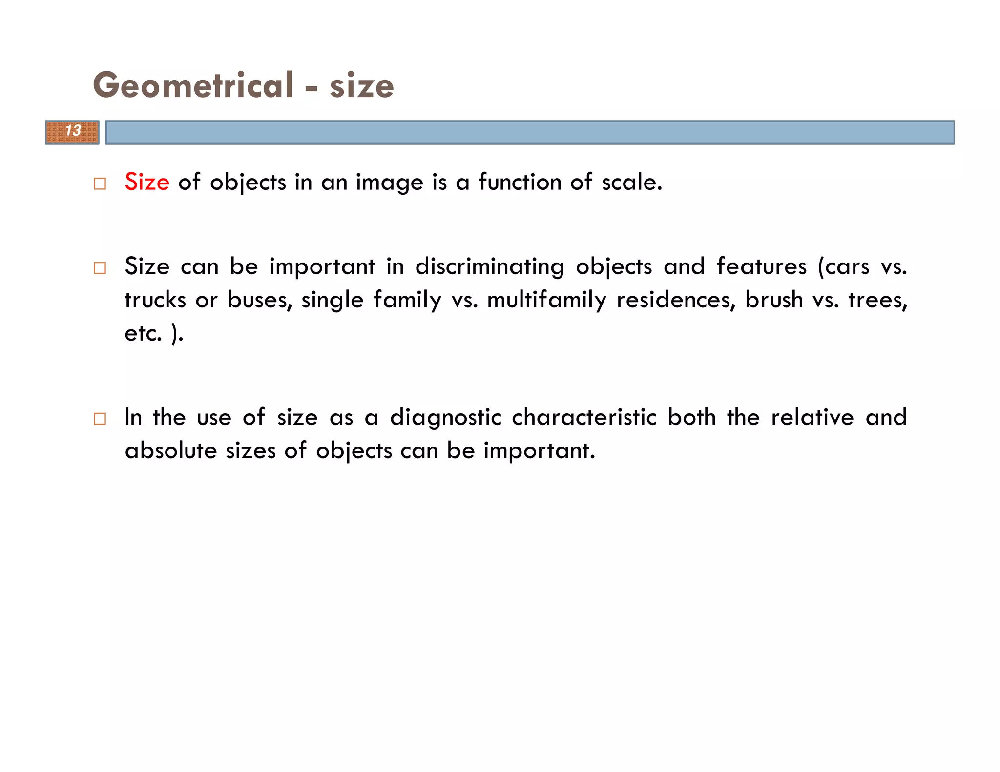 Size of objects in an image is a function of scale.
Size can be important in discriminating objects and features (cars vs.
trucks or buses, single family vs. multifamily residences, brush vs. trees,
etc. ).
In the use of size as a diagnostic characteristic both the relative and
absolute sizes of objects can be important.
Geometrical - size
13
 