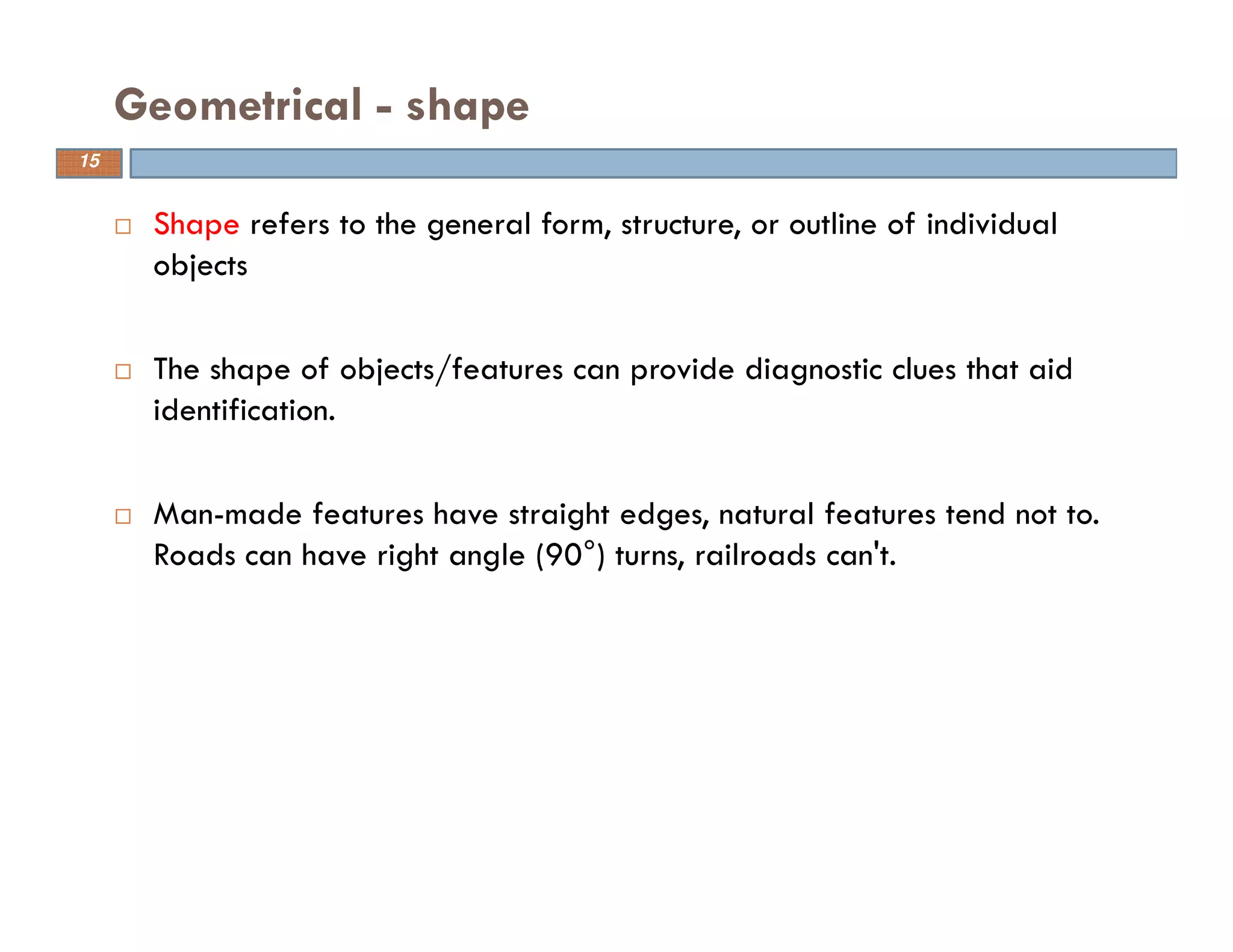 Shape refers to the general form, structure, or outline of individual
objects
The shape of objects/features can provide diagnostic clues that aid
identification.
Man-made features have straight edges, natural features tend not to.
Roads can have right angle (90°) turns, railroads can't.
Geometrical - shape
15
 