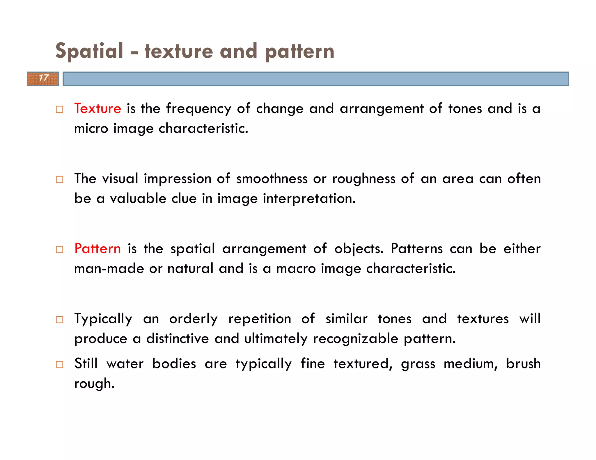 Texture is the frequency of change and arrangement of tones and is a
micro image characteristic.
The visual impression of smoothness or roughness of an area can often
be a valuable clue in image interpretation.
Pattern is the spatial arrangement of objects. Patterns can be either
man-made or natural and is a macro image characteristic.
Typically an orderly repetition of similar tones and textures will
produce a distinctive and ultimately recognizable pattern.
Still water bodies are typically fine textured, grass medium, brush
rough.
Spatial - texture and pattern
17
 