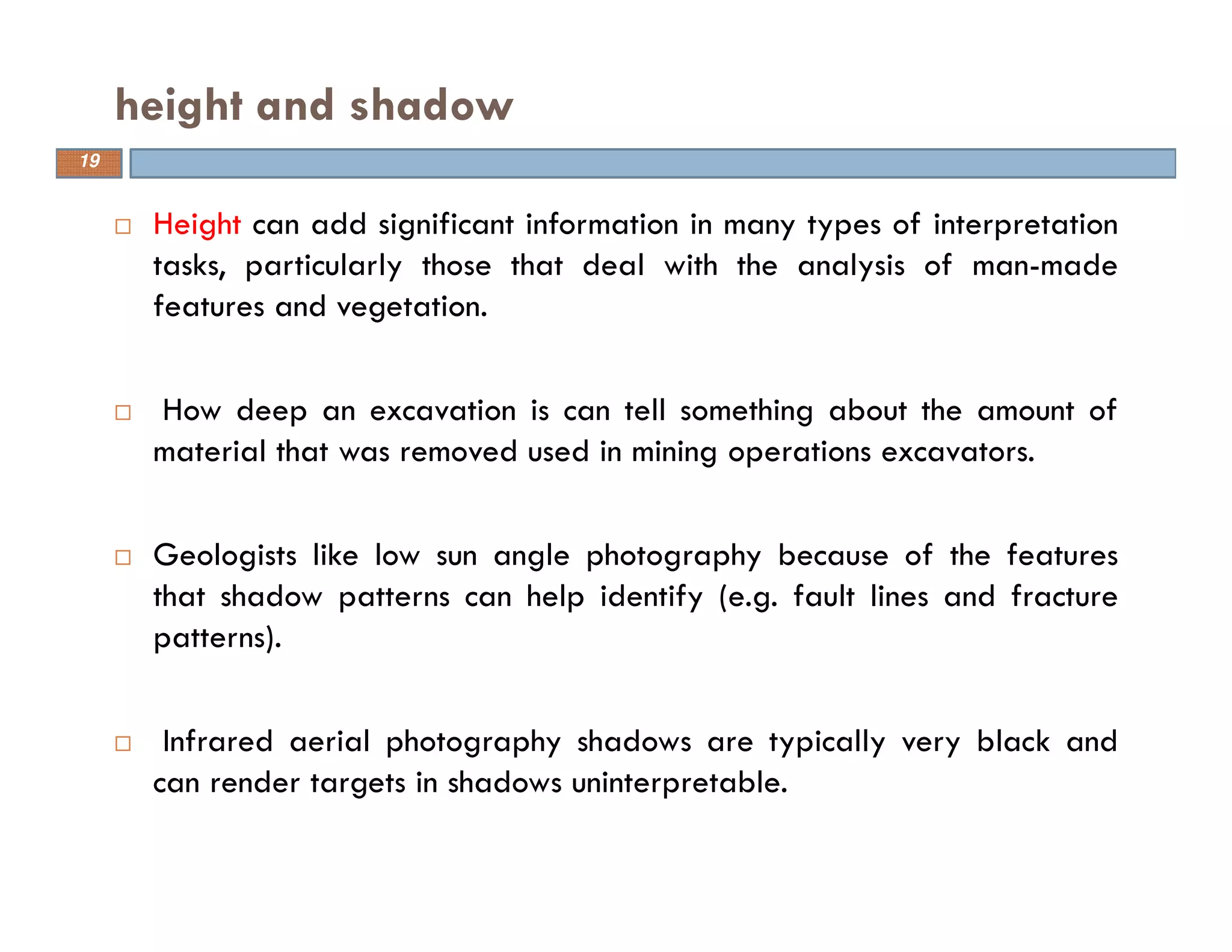Height can add significant information in many types of interpretation
tasks, particularly those that deal with the analysis of man-made
features and vegetation.
How deep an excavation is can tell something about the amount of
material that was removed used in mining operations excavators.
Geologists like low sun angle photography because of the features
that shadow patterns can help identify (e.g. fault lines and fracture
patterns).
Infrared aerial photography shadows are typically very black and
can render targets in shadows uninterpretable.
height and shadow
19
 