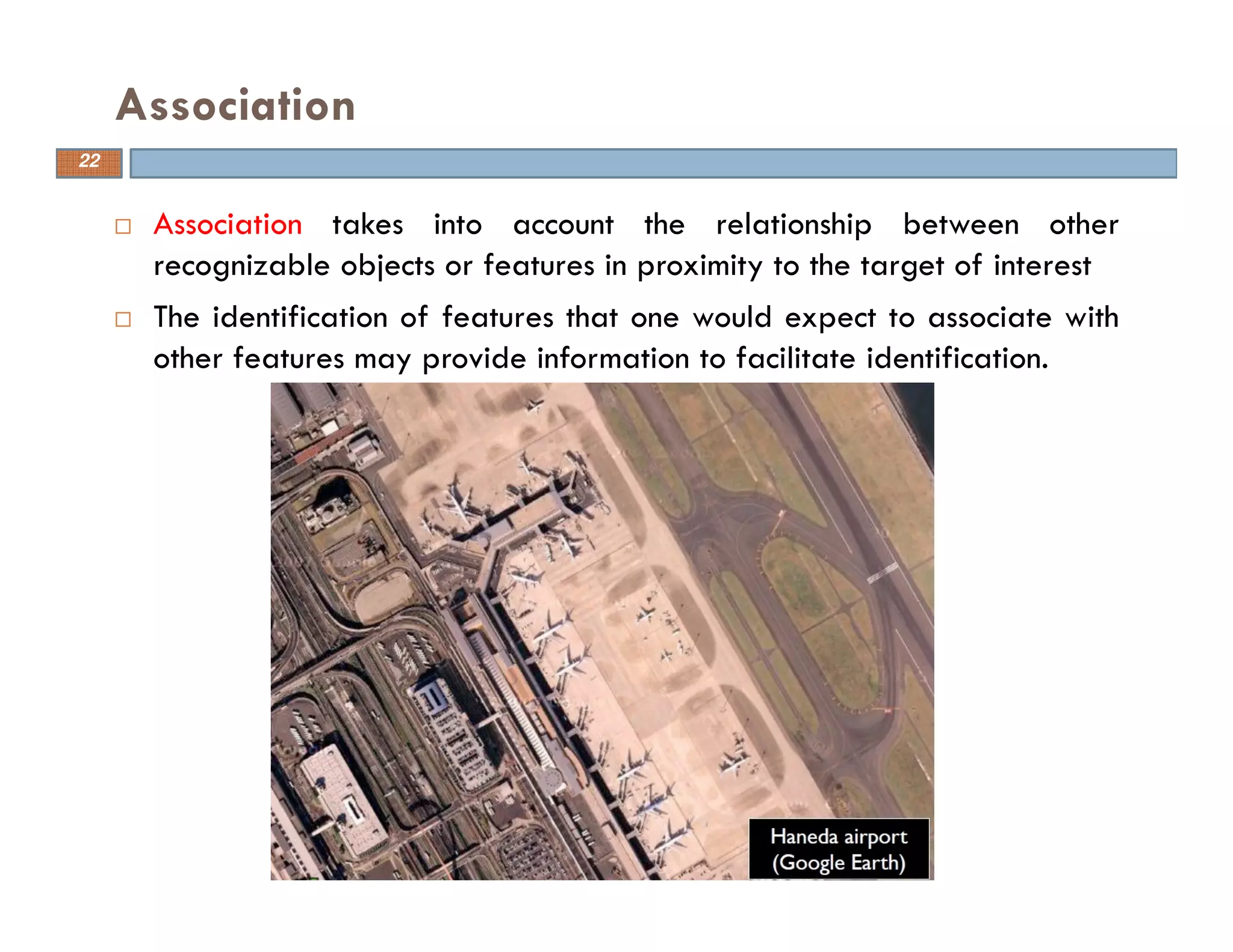 Association takes into account the relationship between other
recognizable objects or features in proximity to the target of interest
The identification of features that one would expect to associate with
other features may provide information to facilitate identification.
Association
22
 