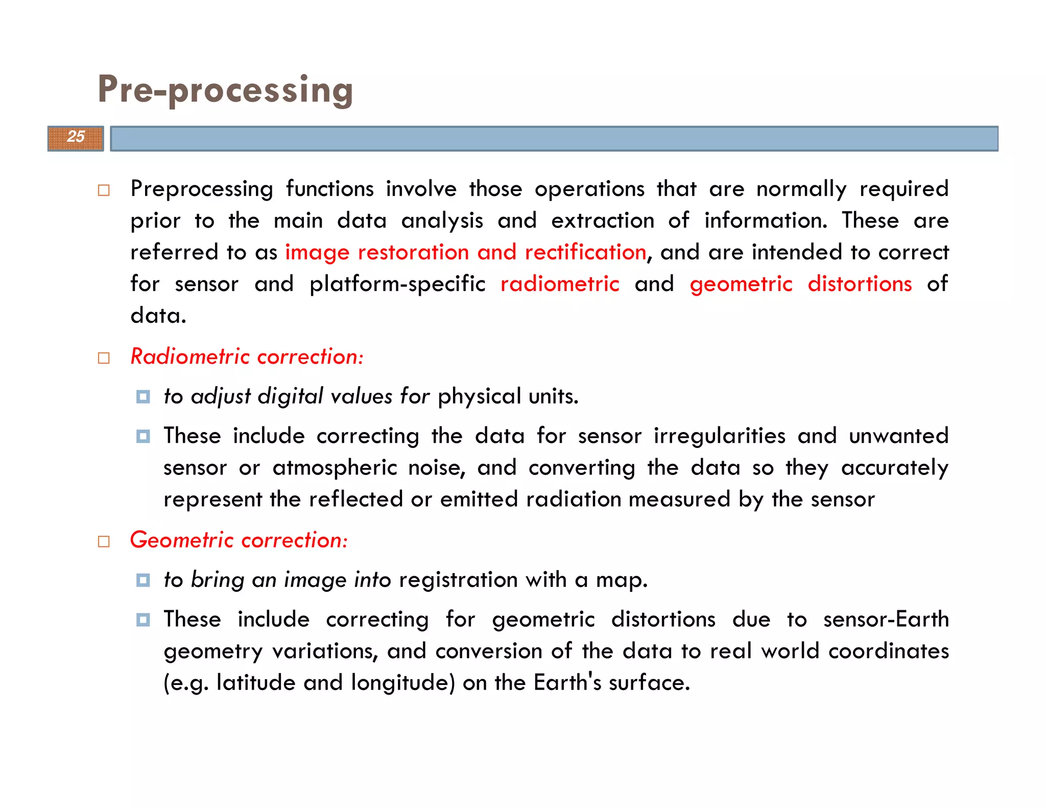 Preprocessing functions involve those operations that are normally required
prior to the main data analysis and extraction of information. These are
referred to as image restoration and rectification, and are intended to correct
for sensor and platform-specific radiometric and geometric distortions of
data.
Radiometric correction:
to adjust digital values for physical units.
These include correcting the data for sensor irregularities and unwanted
sensor or atmospheric noise, and converting the data so they accurately
represent the reflected or emitted radiation measured by the sensor
Geometric correction:
to bring an image into registration with a map.
These include correcting for geometric distortions due to sensor-Earth
geometry variations, and conversion of the data to real world coordinates
(e.g. latitude and longitude) on the Earth's surface.
Pre-processing
25
 