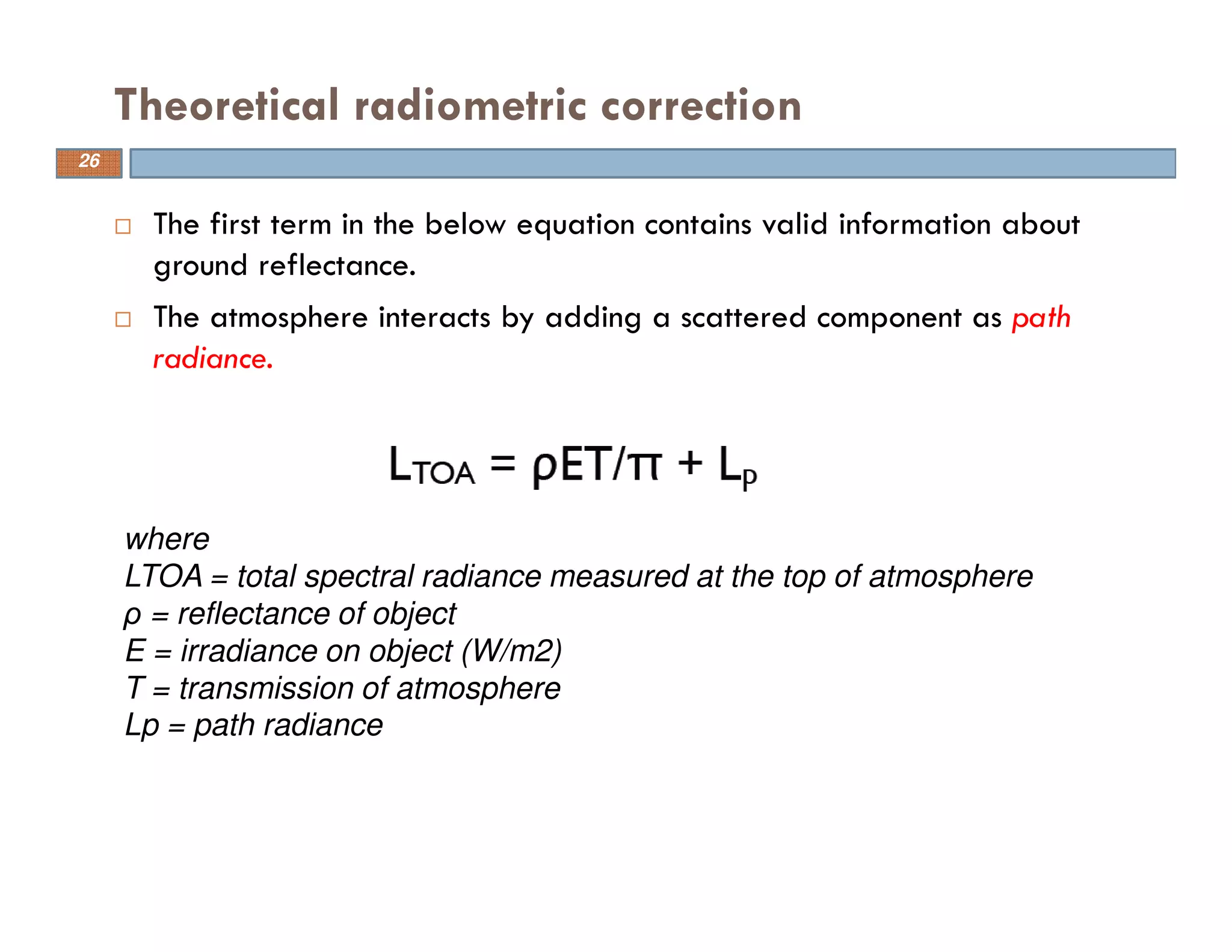 The first term in the below equation contains valid information about
ground reflectance.
The atmosphere interacts by adding a scattered component as path
radiance.
Theoretical radiometric correction
where
LTOA = total spectral radiance measured at the top of atmosphere
ρ = reflectance of object
E = irradiance on object (W/m2)
T = transmission of atmosphere
Lp = path radiance
26
 
