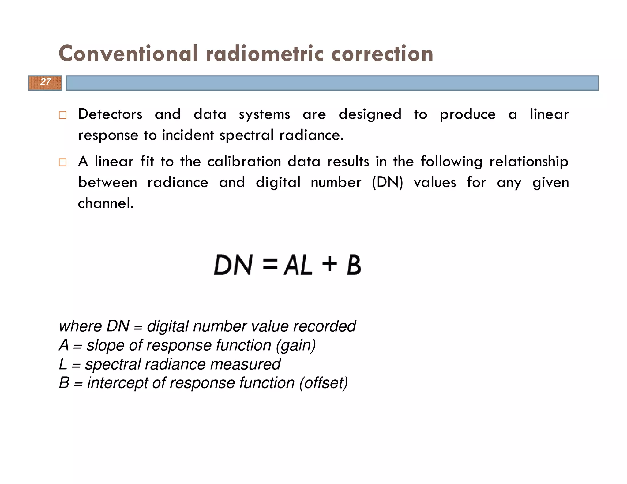 Detectors and data systems are designed to produce a linear
response to incident spectral radiance.
A linear fit to the calibration data results in the following relationship
between radiance and digital number (DN) values for any given
channel.
Conventional radiometric correction
where DN = digital number value recorded
A = slope of response function (gain)
L = spectral radiance measured
B = intercept of response function (offset)
27
 