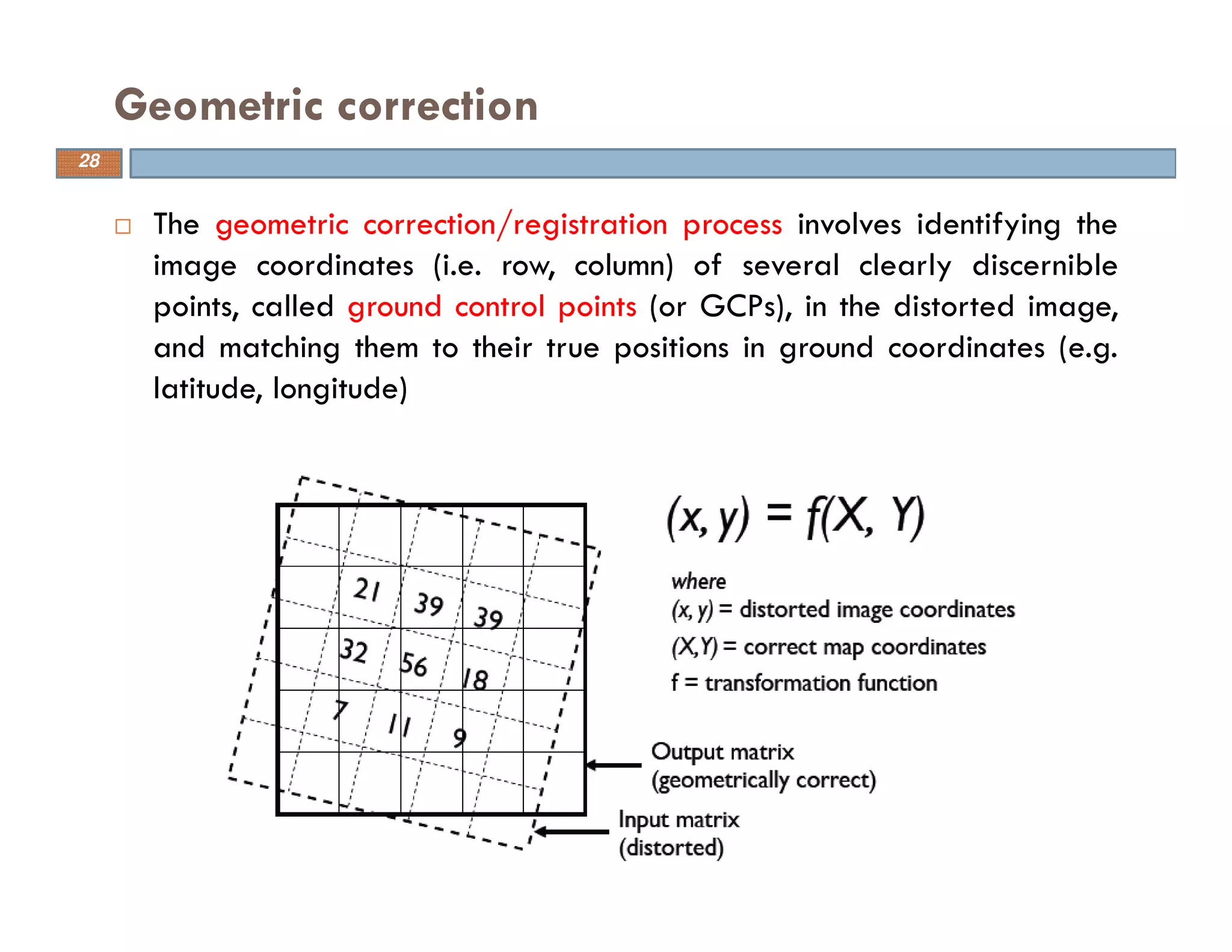 The geometric correction/registration process involves identifying the
image coordinates (i.e. row, column) of several clearly discernible
points, called ground control points (or GCPs), in the distorted image,
and matching them to their true positions in ground coordinates (e.g.
latitude, longitude)
Geometric correction
28
 