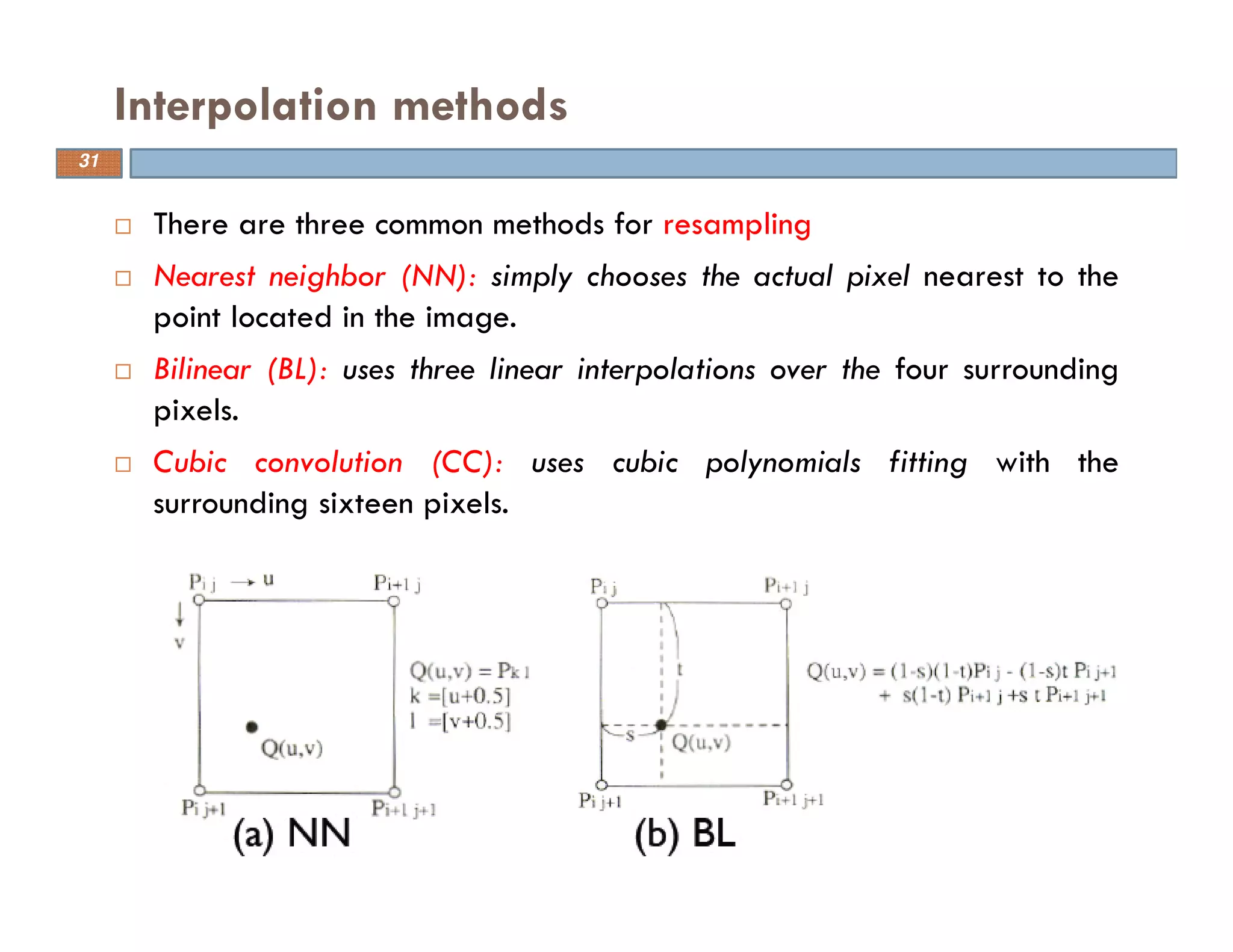 There are three common methods for resampling
Nearest neighbor (NN): simply chooses the actual pixel nearest to the
point located in the image.
Bilinear (BL): uses three linear interpolations over the four surrounding
pixels.
Cubic convolution (CC): uses cubic polynomials fitting with the
surrounding sixteen pixels.
Interpolation methods
31
 