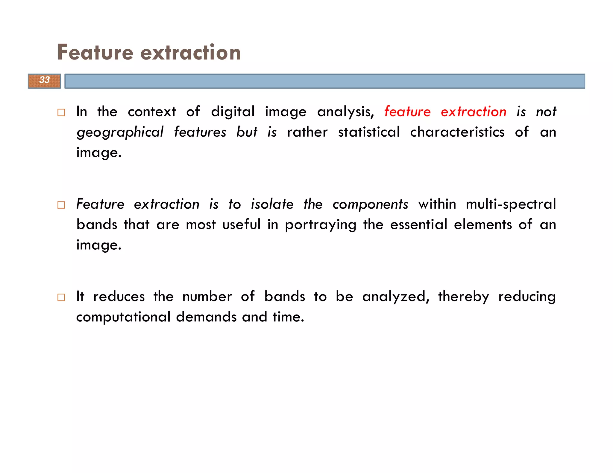 In the context of digital image analysis, feature extraction is not
geographical features but is rather statistical characteristics of an
image.
Feature extraction is to isolate the components within multi-spectral
bands that are most useful in portraying the essential elements of an
image.
It reduces the number of bands to be analyzed, thereby reducing
computational demands and time.
Feature extraction
33
 