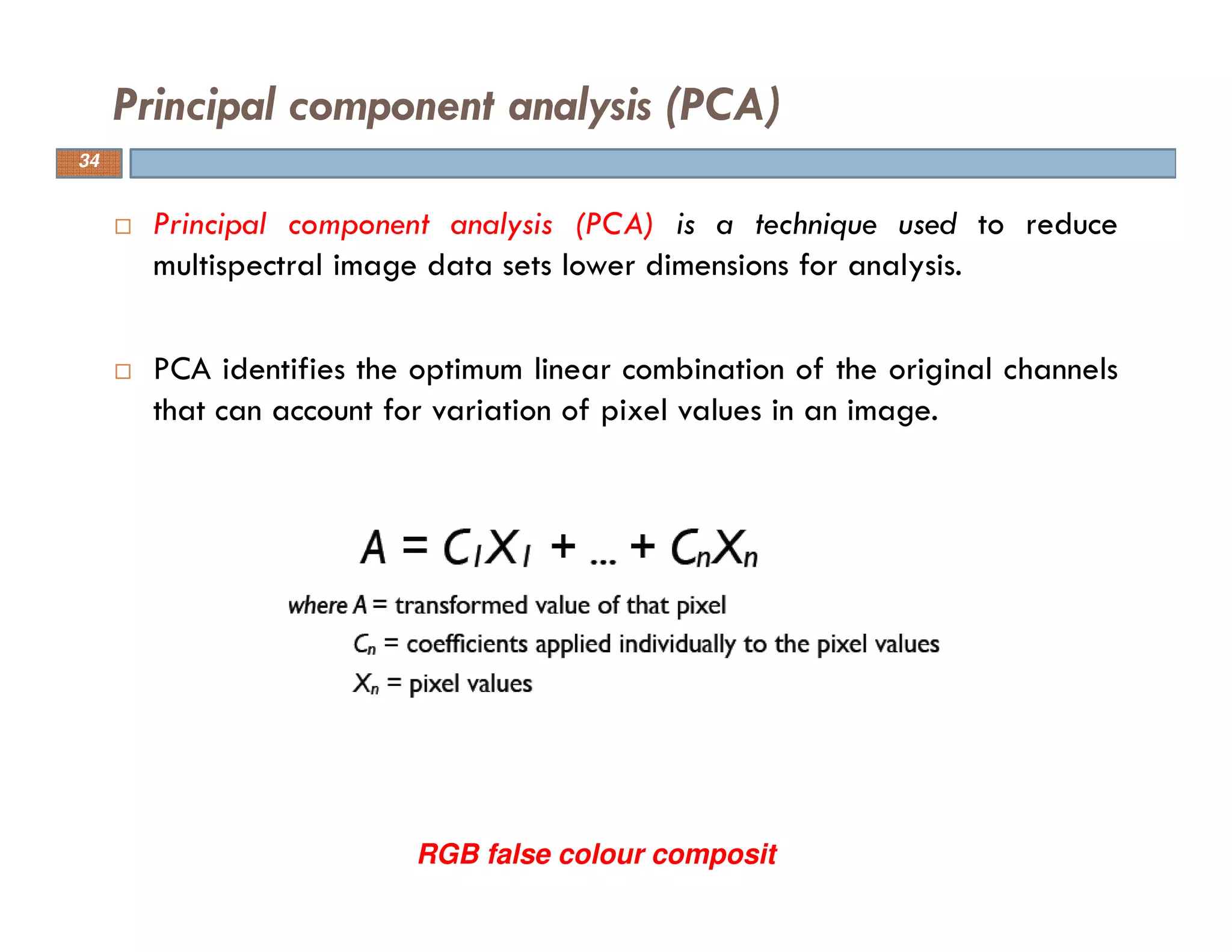 Principal component analysis (PCA) is a technique used to reduce
multispectral image data sets lower dimensions for analysis.
PCA identifies the optimum linear combination of the original channels
that can account for variation of pixel values in an image.
Principal component analysis (PCA)
RGB false colour composit
34
 