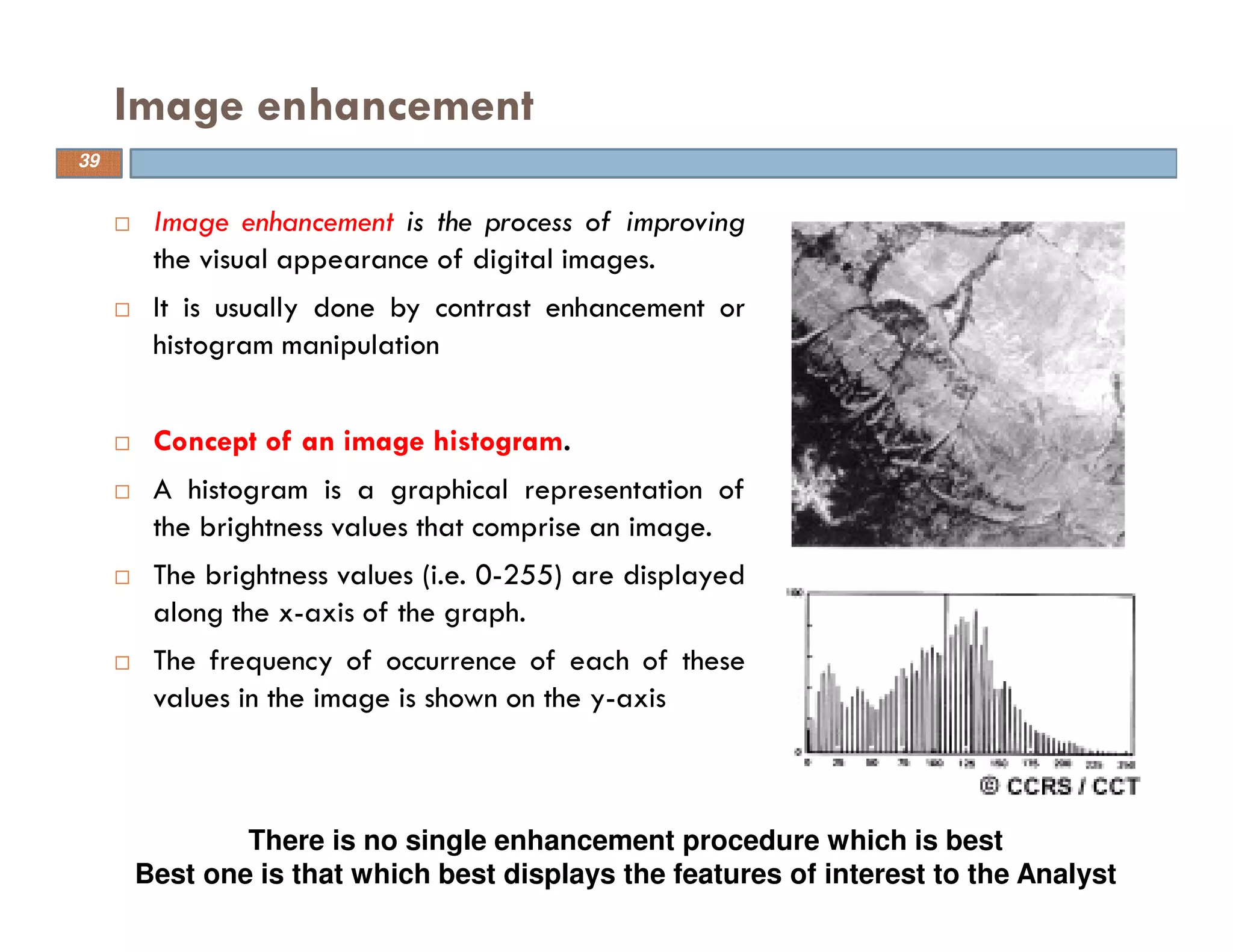 Image enhancement is the process of improving
the visual appearance of digital images.
It is usually done by contrast enhancement or
histogram manipulation
Concept of an image histogram.
A histogram is a graphical representation of
the brightness values that comprise an image.
The brightness values (i.e. 0-255) are displayed
along the x-axis of the graph.
The frequency of occurrence of each of these
values in the image is shown on the y-axis
Image enhancement
There is no single enhancement procedure which is best
Best one is that which best displays the features of interest to the Analyst
39
 