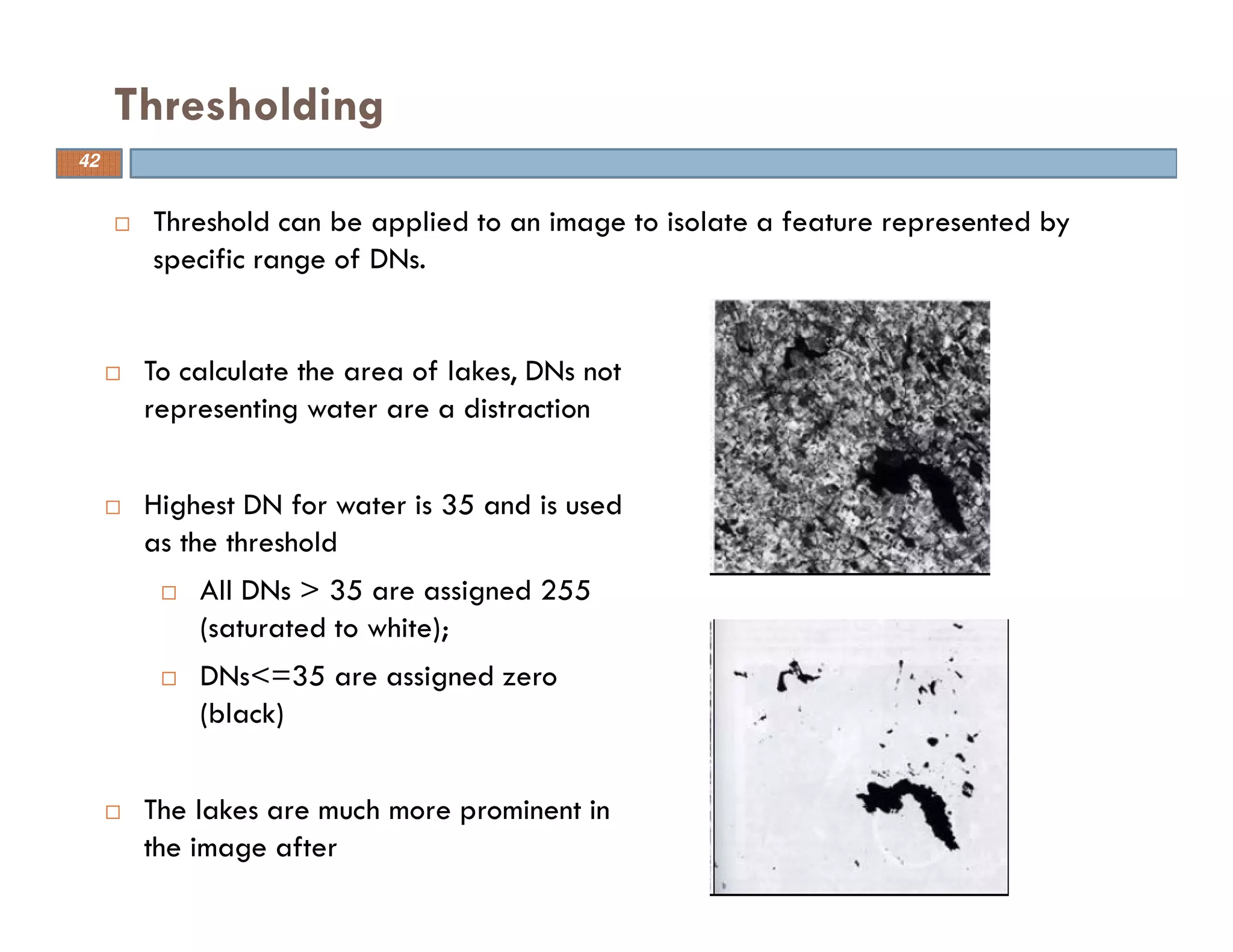 Threshold can be applied to an image to isolate a feature represented by
specific range of DNs.
Thresholding
To calculate the area of lakes, DNs not
representing water are a distraction
Highest DN for water is 35 and is used
as the threshold
All DNs > 35 are assigned 255
(saturated to white);
DNs<=35 are assigned zero
(black)
The lakes are much more prominent in
the image after
42
 