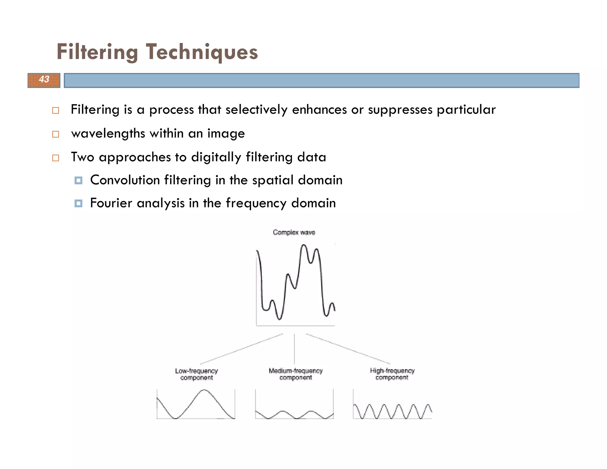 Filtering is a process that selectively enhances or suppresses particular
wavelengths within an image
Two approaches to digitally filtering data
Convolution filtering in the spatial domain
Fourier analysis in the frequency domain
Filtering Techniques
43
 