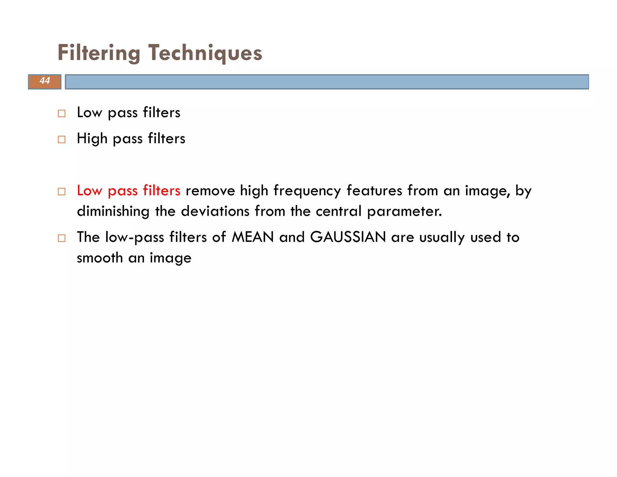 Low pass filters
High pass filters
Low pass filters remove high frequency features from an image, by
diminishing the deviations from the central parameter.
The low-pass filters of MEAN and GAUSSIAN are usually used to
smooth an image
Filtering Techniques
44
 