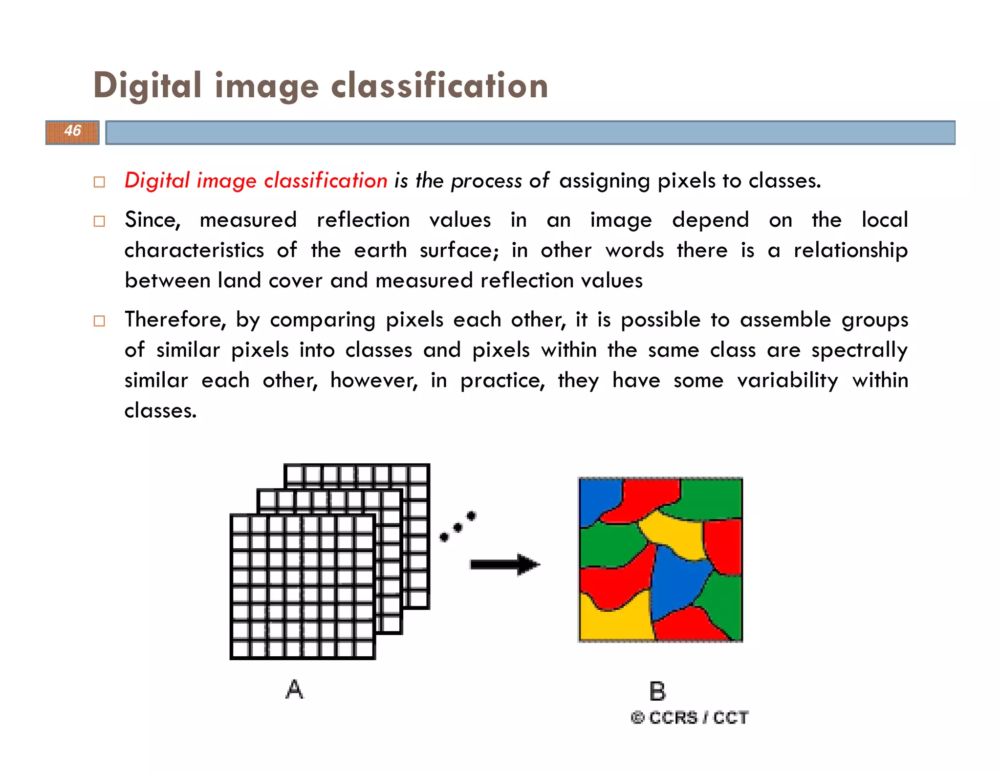 Digital image classification is the process of assigning pixels to classes.
Since, measured reflection values in an image depend on the local
characteristics of the earth surface; in other words there is a relationship
between land cover and measured reflection values
Therefore, by comparing pixels each other, it is possible to assemble groups
of similar pixels into classes and pixels within the same class are spectrally
similar each other, however, in practice, they have some variability within
classes.
Digital image classification
46
 