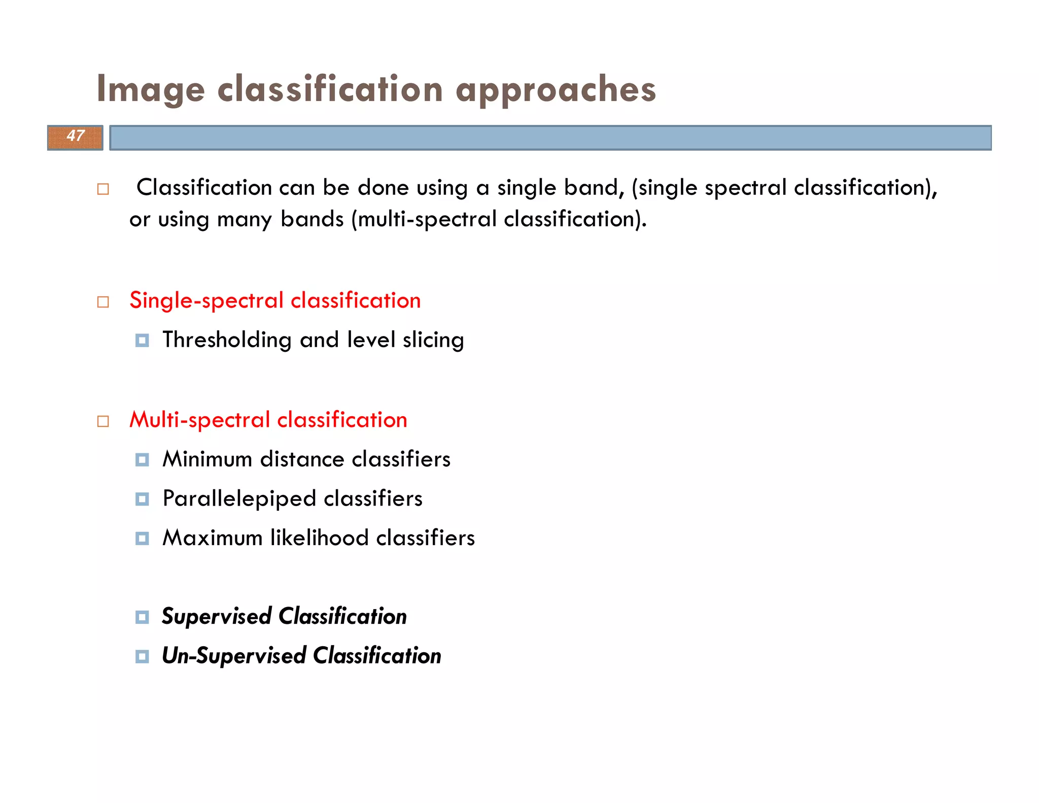 Classification can be done using a single band, (single spectral classification),
or using many bands (multi-spectral classification).
Single-spectral classification
Thresholding and level slicing
Multi-spectral classification
Minimum distance classifiers
Parallelepiped classifiers
Maximum likelihood classifiers
Supervised Classification
Un-Supervised Classification
Image classification approaches
47
 