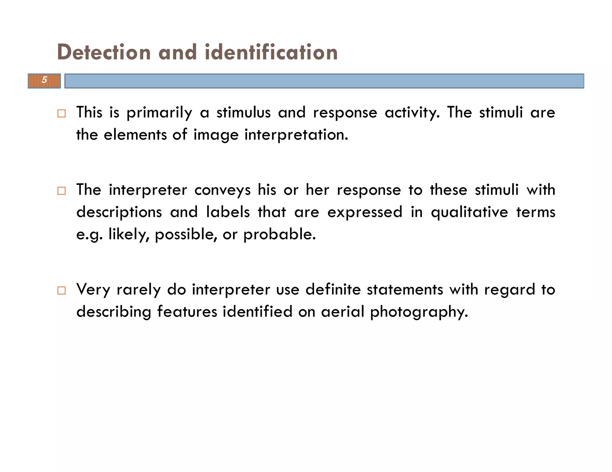 This is primarily a stimulus and response activity. The stimuli are
the elements of image interpretation.
The interpreter conveys his or her response to these stimuli with
descriptions and labels that are expressed in qualitative terms
e.g. likely, possible, or probable.
Very rarely do interpreter use definite statements with regard to
describing features identified on aerial photography.
Detection and identification
5
 