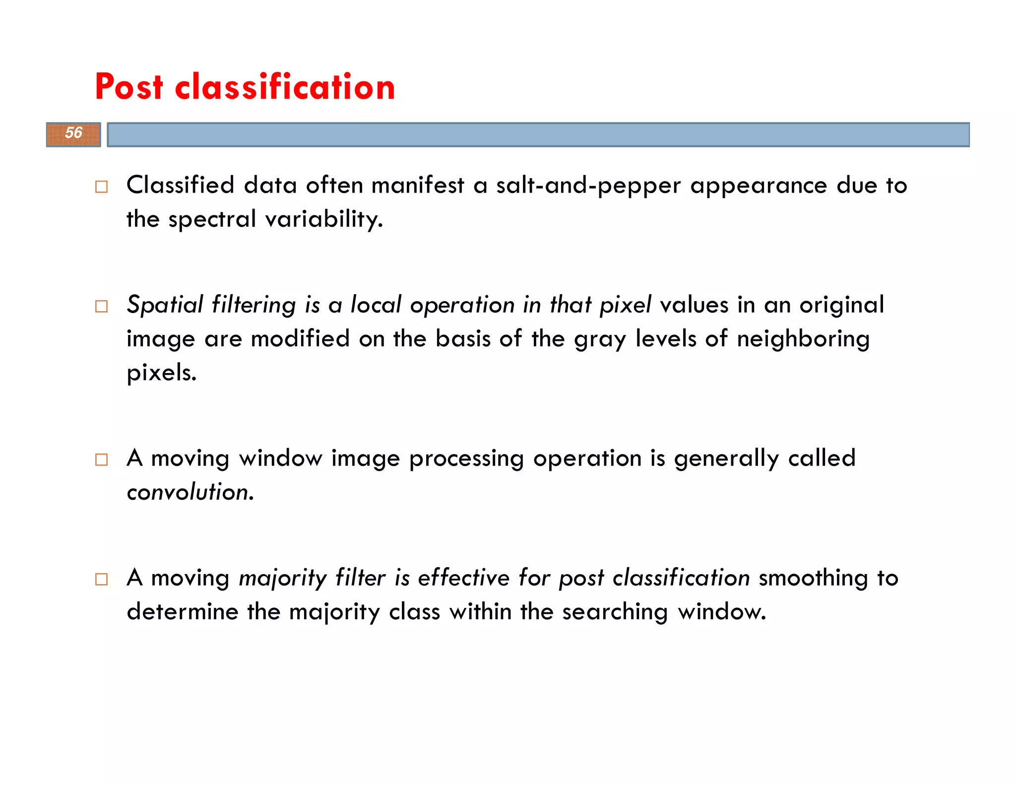 Classified data often manifest a salt-and-pepper appearance due to
the spectral variability.
Spatial filtering is a local operation in that pixel values in an original
image are modified on the basis of the gray levels of neighboring
pixels.
A moving window image processing operation is generally called
convolution.
A moving majority filter is effective for post classification smoothing to
determine the majority class within the searching window.
Post classification
56
 