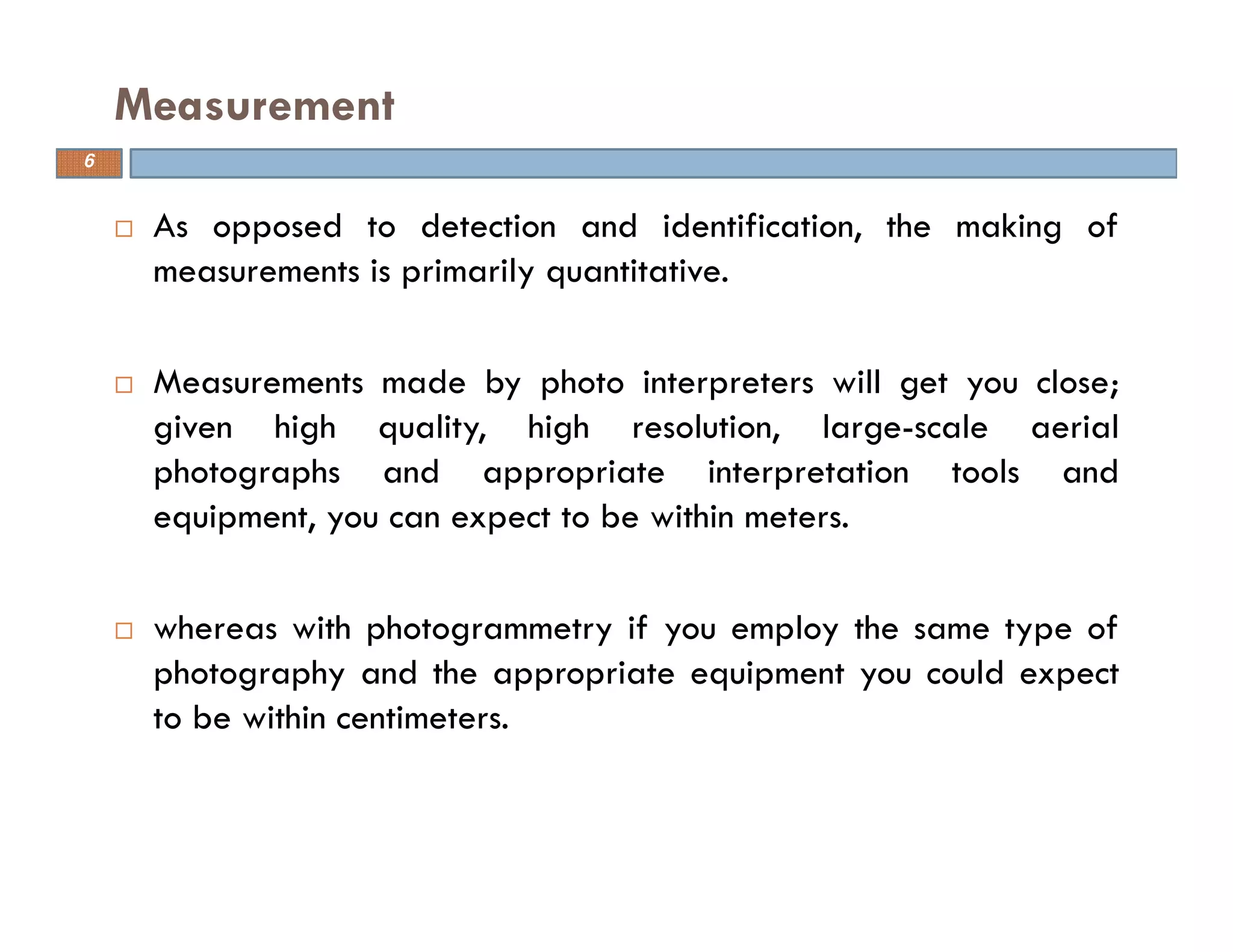 As opposed to detection and identification, the making of
measurements is primarily quantitative.
Measurements made by photo interpreters will get you close;
given high quality, high resolution, large-scale aerial
photographs and appropriate interpretation tools and
equipment, you can expect to be within meters.
whereas with photogrammetry if you employ the same type of
photography and the appropriate equipment you could expect
to be within centimeters.
Measurement
6
 