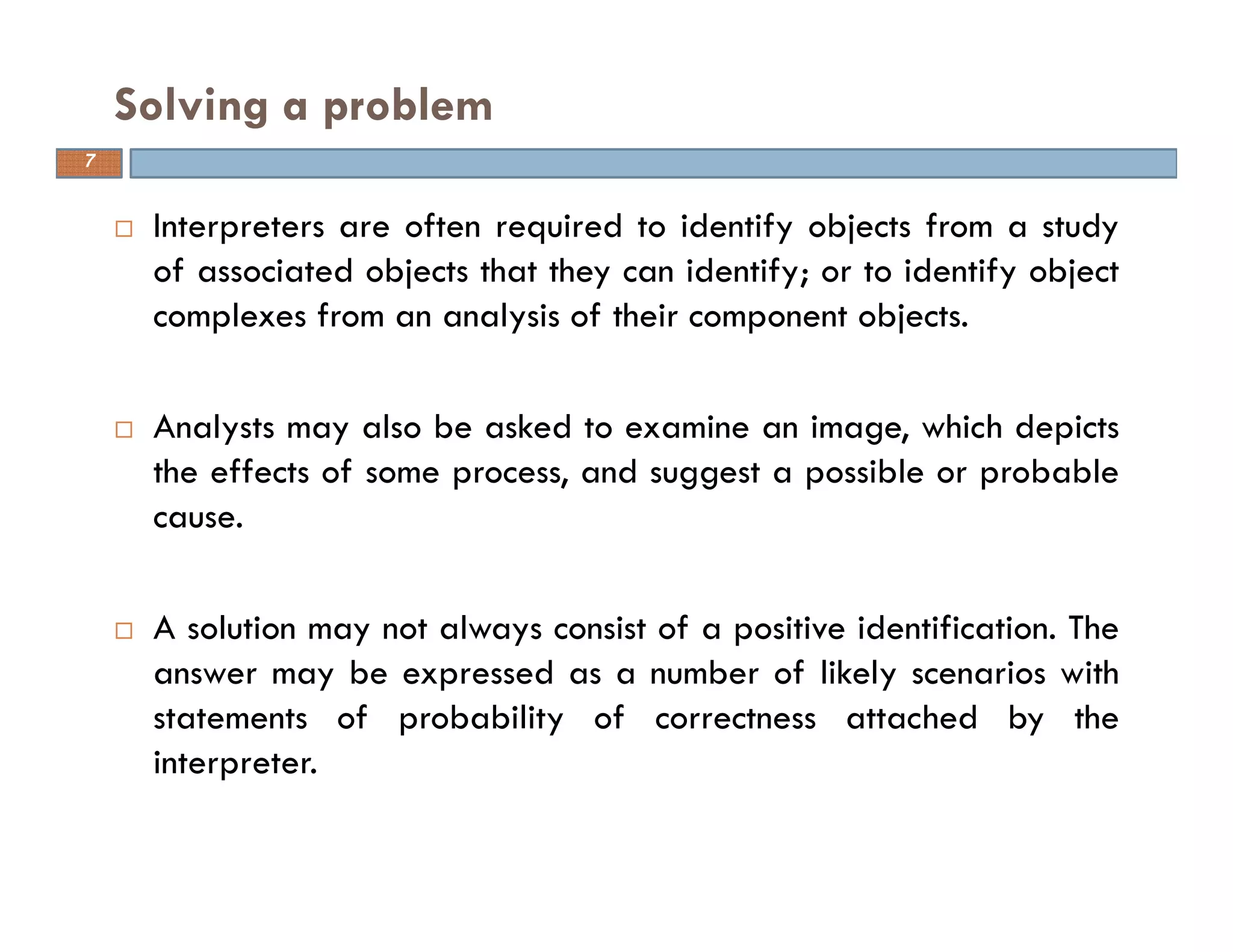 Interpreters are often required to identify objects from a study
of associated objects that they can identify; or to identify object
complexes from an analysis of their component objects.
Analysts may also be asked to examine an image, which depicts
the effects of some process, and suggest a possible or probable
cause.
A solution may not always consist of a positive identification. The
answer may be expressed as a number of likely scenarios with
statements of probability of correctness attached by the
interpreter.
Solving a problem
7
 