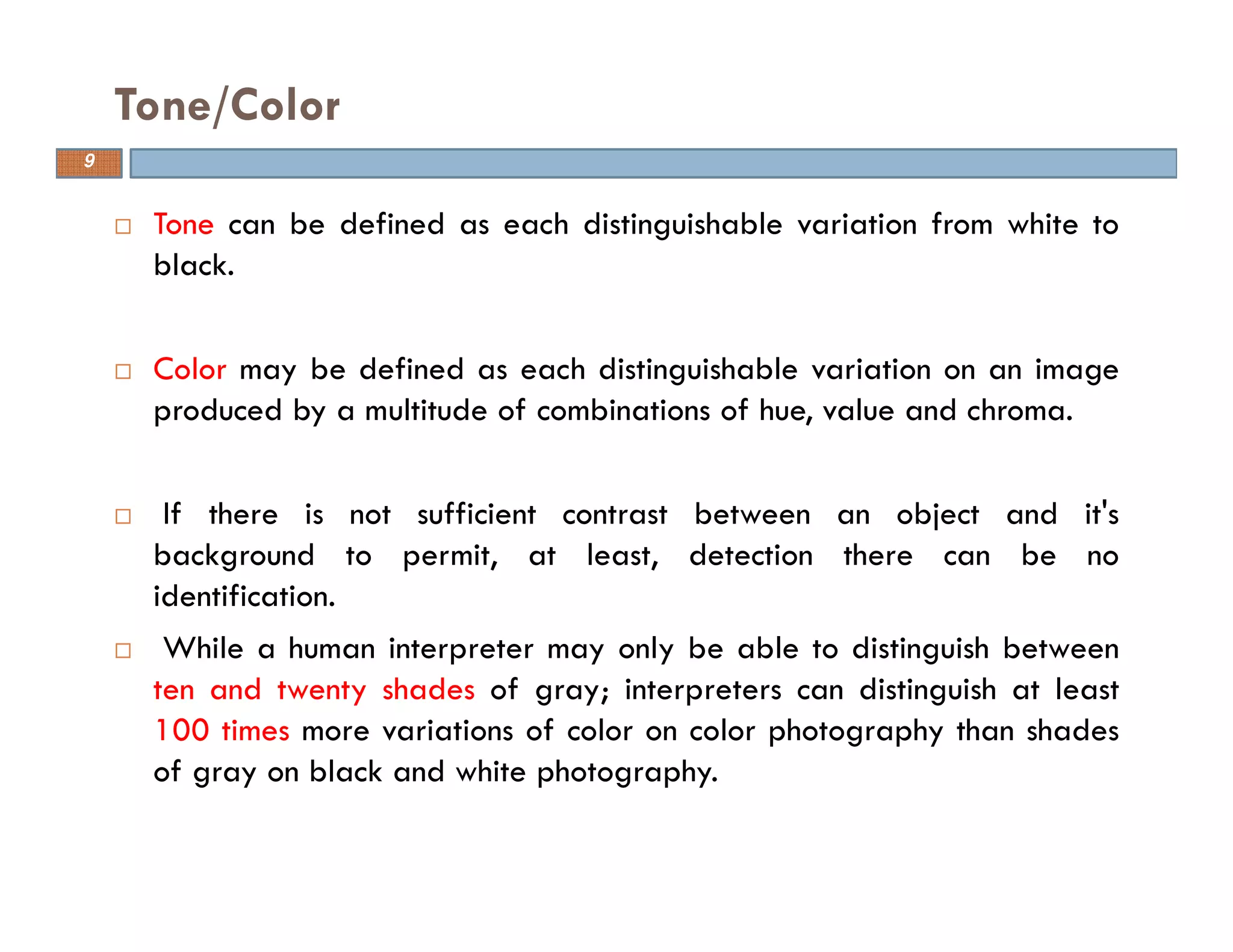 Tone can be defined as each distinguishable variation from white to
black.
Color may be defined as each distinguishable variation on an image
produced by a multitude of combinations of hue, value and chroma.
If there is not sufficient contrast between an object and it's
background to permit, at least, detection there can be no
identification.
While a human interpreter may only be able to distinguish between
ten and twenty shades of gray; interpreters can distinguish at least
100 times more variations of color on color photography than shades
of gray on black and white photography.
Tone/Color
9
 