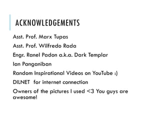 ACKNOWLEDGEMENTS
Asst. Prof. Marx Tupas
Asst. Prof. Wilfredo Rada
Engr. Ranel Padon a.k.a. Dark Templar
Ian Panganiban
Random Inspirational Videos on YouTube :)
DILNET for internet connection
Owners of the pictures I used <3 You guys are
awesome!

 