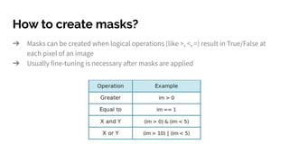 How to create masks?
➔ Masks can be created when logical operations (like >, <, =) result in True/False at
each pixel of an image
➔ Usually fine-tuning is necessary after masks are applied
 