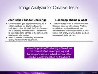 Image Analyzer for Creative Tester
User Issue / Yahoo! Challenge

Roadmap Theme & Goal

• Creative Tester gets approximately around a
million creatives per day to be tested for
malicious content. Of this 2 %– 5 % of adverts
are of category windows mimic. These needs
to be detected and banned at the earliest, with
less human intervention.
• Need to validate brand safety and ensure
quality impressions for advertisers.

• Trust and Safety team in collaboration with
Sciences came up with a Image Analyzer
module that can detect the malicious
advertisements like windows mimic or fake
brands with phony downloads and tag them
appropriately to be banned.

Value Proposition/Positioning – To reduce
the manual effort in recognizing and
banning of malicious advertisements that
can be visually identified as fraudulent

3

12/4/2013

 