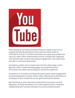 We’re looking at YouTube’s Annotation feature in-depth as part of our
ongoing YouTube Brand Glossary Series (see last week’s piece on
“YouTube End Cards”). YouTube annotations are a great way to add more
value to a video. When implemented correctly, clickable links integrated
into YouTube video content may enhance engagement, raise video views,
and offer a continuous lead funnel.
Annotations enable users to watch each YouTube video longer and/or
generate traffic to external landing pages by incorporating more
information into videos and providing an interactive experience.
Annotations on YouTube are frequently used to boost viewer engagement
by encouraging them to watch similar videos, offering extra information to
investigate, and/or include links to the sponsored brand’s website.
Merchandising or other sponsored material that consumers may find
appealing. YouTube Annotations are a useful opportunity for marketers
collaborating with YouTube Influencers to communicate the brand
 