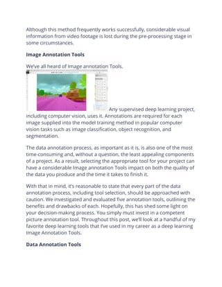 Although this method frequently works successfully, considerable visual
information from video footage is lost during the pre-processing stage in
some circumstances.
Image Annotation Tools
We’ve all heard of Image annotation Tools.
Any supervised deep learning project,
including computer vision, uses it. Annotations are required for each
image supplied into the model training method in popular computer
vision tasks such as image classification, object recognition, and
segmentation.
The data annotation process, as important as it is, is also one of the most
time-consuming and, without a question, the least appealing components
of a project. As a result, selecting the appropriate tool for your project can
have a considerable Image annotation Tools impact on both the quality of
the data you produce and the time it takes to finish it.
With that in mind, it’s reasonable to state that every part of the data
annotation process, including tool selection, should be approached with
caution. We investigated and evaluated five annotation tools, outlining the
benefits and drawbacks of each. Hopefully, this has shed some light on
your decision-making process. You simply must invest in a competent
picture annotation tool. Throughout this post, we’ll look at a handful of my
favorite deep learning tools that I’ve used in my career as a deep learning
Image Annotation Tools.
Data Annotation Tools
 