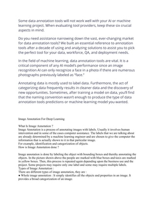 Some data annotation tools will not work well with your AI or machine
learning project. When evaluating tool providers, keep these six crucial
aspects in mind.
Do you need assistance narrowing down the vast, ever-changing market
for data annotation tools? We built an essential reference to annotation
tools after a decade of using and analyzing solutions to assist you to pick
the perfect tool for your data, workforce, QA, and deployment needs.
In the field of machine learning, data annotation tools are vital. It is a
critical component of any AI model’s performance since an image
recognition AI can only recognize a face in a photo if there are numerous
photographs previously labeled as “face.”
Annotating data is mostly used to label data. Furthermore, the act of
categorizing data frequently results in cleaner data and the discovery of
new opportunities. Sometimes, after training a model on data, you’ll find
that the naming convention wasn’t enough to produce the type of data
annotation tools predictions or machine learning model you wanted.
Image Annotation For Deep Learning
What Is Image Annotation ?
Image Annotation is a process of annotating images with labels. Usually it involves human
intervention and in some of the cases computer assistance. The labels that we are talking about
are already determined by a machine learning engineer and are chosen to give the computer the
information that is actually shown to it in that particular image.
For example, identification and categorization of objects.
How is Image Annotation done ?
Image annotation is done by labeling the object with bounding boxes and thereby annotating the
objects. In the picture shown above the people are marked with blue boxes and taxis are marked
in yellow boxes. Then, this process is repeated again depending upon the business use and the
project. Some projects may require only one label and some may require multiple labels.
Types of Image Annotation :
There are different types of image annotation, they are :
● Whole image annotation : It simply identifies all the objects and properties in an image. It
provides a broad categorization of an image.
 