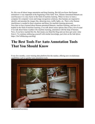 So, this was all about image annotation and deep learning. But did you know that human
annotation is very important at the beginning of this field. Now, Human Annotated Datasets are
used because it is a key factor in the field of machine learning. When we have to train a
computer for computer vision and image recognition solutions, then humans are required to
identify and annotate the images like, detecting trees, traffic lights, etc. That is why Human
interference is needed in these situations and hence for machine learning processes.
Now that we have learned about Human annotated Datasets, machine learning, and how it is
helpful in the field of machine learning, if we talk about career options then it has a lot of scope
if we talk about future weather it be machine learning, annotation with the help of humans.
Now, if you have reached this far, that means you liked the blog and you have got some value
from it. To continue embracing yourself with similar knowledge, just click on the link below:
https://24x7offshoring.com/blog/
The Best Tools For Auto Annotation Tools
That You Should Know
Every few months, a new training data platform hits the market, offering new revolutionary
capabilities such as quicker auto annotation tools
or increased accuracy.
 