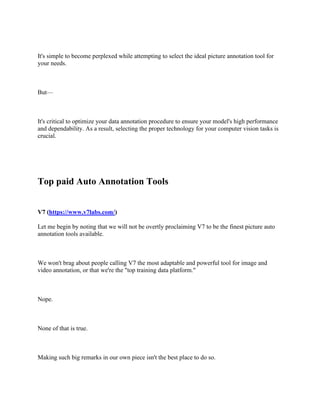 It's simple to become perplexed while attempting to select the ideal picture annotation tool for
your needs.
But—
It's critical to optimize your data annotation procedure to ensure your model's high performance
and dependability. As a result, selecting the proper technology for your computer vision tasks is
crucial.
Top paid Auto Annotation Tools
V7 (https://www.v7labs.com/)
Let me begin by noting that we will not be overtly proclaiming V7 to be the finest picture auto
annotation tools available.
We won't brag about people calling V7 the most adaptable and powerful tool for image and
video annotation, or that we're the "top training data platform."
Nope.
None of that is true.
Making such big remarks in our own piece isn't the best place to do so.
 