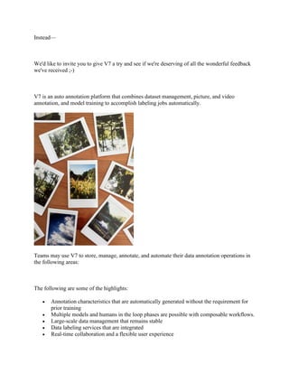 Instead—
We'd like to invite you to give V7 a try and see if we're deserving of all the wonderful feedback
we've received ;-)
V7 is an auto annotation platform that combines dataset management, picture, and video
annotation, and model training to accomplish labeling jobs automatically.
Teams may use V7 to store, manage, annotate, and automate their data annotation operations in
the following areas:
The following are some of the highlights:
• Annotation characteristics that are automatically generated without the requirement for
prior training
• Multiple models and humans in the loop phases are possible with composable workflows.
• Large-scale data management that remains stable
• Data labeling services that are integrated
• Real-time collaboration and a flexible user experience
 