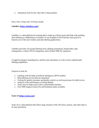 • Annotation tools for the video that is frame-perfect
Price: Free 14-day trial / $150 per month
Labelbox (https://labelbox.com/)
Labelbox is a data platform for training that is made up of three layers that help with anything
from labeling to collaboration to iteration. It was founded in 2018 and has since grown to
become one of the most widely used data labeling applications.
Labelbox provides AI-assisted labeling tools, labeling automation, human labor, data
management, a robust API for integration, and a Python SDK for expansion.
It supports polygon, bounding box, and line auto annotation, as well as more sophisticated
labeling capabilities.
Features to look for:
• Labeling with the help of artificial intelligence (BYO models)
• Data labeling services that are integrated
• Tooling for quality assurance and quality control, as well as processes for label review
• Analysis of the performance of strong labelers
• Tasks may be made easier with a customizable interface.
• Free 5000 images/Custom Pro and Enterprise plans available.
Scale AI (https://scale.com/)
Scale AI is a data platform that allows huge amounts of the 3D sensor, picture, and video data to
be auto annotation.
 