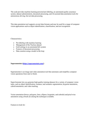 The scale provides machine learning-powered pre-labeling, an automated quality assurance
system, dataset administration, document processing, and AI-assisted data annotation tools for
autonomous driving, but not data processing.
This data annotation tool supports several data formats and may be used for a range of computer
vision applications such as object identification, classification, and text recognition.
Characteristics:
• Pre-labeling with machine learning
• Management of the Nucleus dataset
• Gold settings in an automated QA system
• Features of document processing
• Data curation using a model in the loop
Superannotate (https://superannotate.com/)
Superannotate is an image and video annotation tool that automates and simplifies computer
vision operations from start to finish.
SuperAnnotate lets you generate high-quality training datasets for a variety of computer vision
tasks, such as object identification, instance, and semantic segmentation, keypoint annotation,
cuboid annotation, and video tracking.
Vector annotation (boxes, polygons, lines, ellipses, keypoints, and cuboids) and pixel-wise
annotation using a brush are among the techniques available.
Features to look for:
 