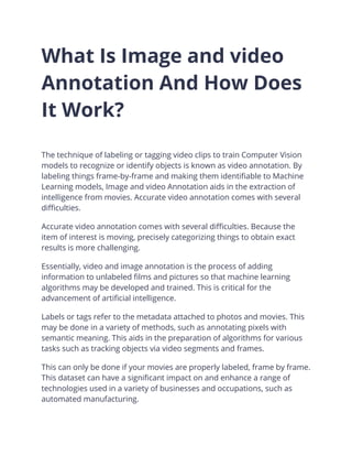 What Is Image and video
Annotation And How Does
It Work?
The technique of labeling or tagging video clips to train Computer Vision
models to recognize or identify objects is known as video annotation. By
labeling things frame-by-frame and making them identifiable to Machine
Learning models, Image and video Annotation aids in the extraction of
intelligence from movies. Accurate video annotation comes with several
difficulties.
Accurate video annotation comes with several difficulties. Because the
item of interest is moving, precisely categorizing things to obtain exact
results is more challenging.
Essentially, video and image annotation is the process of adding
information to unlabeled films and pictures so that machine learning
algorithms may be developed and trained. This is critical for the
advancement of artificial intelligence.
Labels or tags refer to the metadata attached to photos and movies. This
may be done in a variety of methods, such as annotating pixels with
semantic meaning. This aids in the preparation of algorithms for various
tasks such as tracking objects via video segments and frames.
This can only be done if your movies are properly labeled, frame by frame.
This dataset can have a significant impact on and enhance a range of
technologies used in a variety of businesses and occupations, such as
automated manufacturing.
 