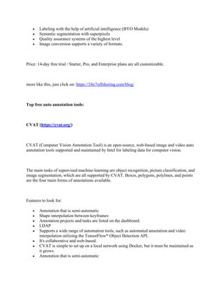• Labeling with the help of artificial intelligence (BYO Models)
• Semantic segmentation with superpixels
• Quality assurance systems of the highest level
• Image conversion supports a variety of formats.
Price: 14-day free trial / Starter, Pro, and Enterprise plans are all customizable.
more like this, just click on: https://24x7offshoring.com/blog/
Top free auto annotation tools:
CVAT (https://cvat.org/)
CVAT (Computer Vision Annotation Tool) is an open-source, web-based image and video auto
annotation tools supported and maintained by Intel for labeling data for computer vision.
The main tasks of supervised machine learning are object recognition, picture classification, and
image segmentation, which are all supported by CVAT. Boxes, polygons, polylines, and points
are the four main forms of annotations available.
Features to look for:
• Annotation that is semi-automatic
• Shape interpolation between keyframes
• Annotation projects and tasks are listed on the dashboard.
• LDAP
• Supports a wide range of automation tools, such as automated annotation and video
interpolation utilizing the TensorFlow* Object Detection API.
• It's collaborative and web-based.
• CVAT is simple to set up on a local network using Docker, but it must be maintained as
it grows.
• Annotation that is semi-automatic
 