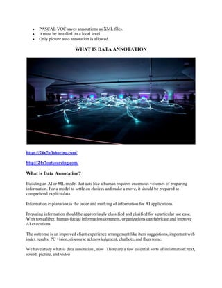 • PASCAL VOC saves annotations as XML files.
• It must be installed on a local level.
• Only picture auto annotation is allowed.
WHAT IS DATA ANNOTATION
https://24x7offshoring.com/
http://24x7outsourcing.com/
What is Data Annotation?
Building an AI or ML model that acts like a human requires enormous volumes of preparing
information. For a model to settle on choices and make a move, it should be prepared to
comprehend explicit data.
Information explanation is the order and marking of information for AI applications.
Preparing information should be appropriately classified and clarified for a particular use case.
With top caliber, human-fueled information comment, organizations can fabricate and improve
AI executions.
The outcome is an improved client experience arrangement like item suggestions, important web
index results, PC vision, discourse acknowledgment, chatbots, and then some.
We have study what is data annotation , now There are a few essential sorts of information: text,
sound, picture, and video
 