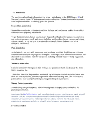 Text Annotation
The most normally utilized information type is text – as indicated by the 2020 State of AI and
Machine Learning report, 70% of organizations depend on text. Text explanations incorporate a
wide scope of comments like feeling, goal, and question.
Supposition Annotation
Supposition examination evaluates mentalities, feelings, and conclusions, making it essential to
have the correct preparing information.
To get that information, human annotators are frequently utilized as they can assess conclusion
and moderate substance on all web stages, including web-based media and e-commerce locales,
with the capacity to tag and give an account of watchwords that are indecent, touchy, or
eulogistic, for instance.
Plan Annotation
As individuals chat more with human-machine interfaces, machines should have the option to
comprehend both regular language and client plan. Multi-expectation information assortment and
classification can separate plan into key classes including demand, order, booking, suggestion,
and affirmation.
Semantic Annotation
Semantic comment both improves item postings and guarantees clients can discover the items
they're searching for.
These aides transform programs into purchasers. By labeling the different segments inside item
titles and search questions, semantic explanation administrations help train your calculation to
perceive those individual parts and improve in general inquiry significance.
Named Entity Annotation
Named Entity Recognition (NER) frameworks require a lot of physically commented on
preparing information.
Associations like 24x7offshoring.com apply named substance comment capacities across a wide scope of
utilization cases, for example, helping e-commerce customers recognize and label a scope of key
descriptors, or supporting online media organizations in labeling elements like individuals, places,
organizations, associations, and titles to help with better-focused on promoting content.
Sound Annotation
 