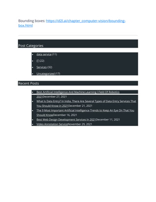 Bounding boxes: https://d2l.ai/chapter_computer-vision/bounding-
box.html
Post Categories
• data service (11)
• IT (22)
• Services (32)
• Uncategorized (17)
Recent Posts
• Best Artificial Intelligence And Machine Learning l Field Of Robotics
2021December 27, 2021
• What Is Data Entry? In India, There Are Several Types of Data Entry Services That
You Should Know in 2021December 21, 2021
• The 9 Most Important Artificial Intelligence Trends to Keep An Eye On That You
Should KnowDecember 16, 2021
• Best Web Design Development Services In 2021December 11, 2021
• Video Annotation ServiceNovember 29, 2021
 