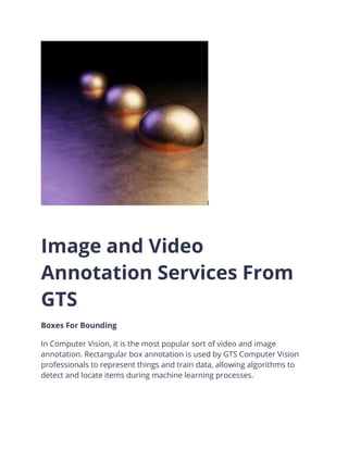 Image and Video
Annotation Services From
GTS
Boxes For Bounding
In Computer Vision, it is the most popular sort of video and image
annotation. Rectangular box annotation is used by GTS Computer Vision
professionals to represent things and train data, allowing algorithms to
detect and locate items during machine learning processes.
 