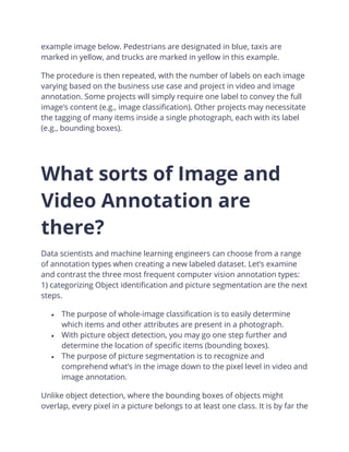 example image below. Pedestrians are designated in blue, taxis are
marked in yellow, and trucks are marked in yellow in this example.
The procedure is then repeated, with the number of labels on each image
varying based on the business use case and project in video and image
annotation. Some projects will simply require one label to convey the full
image’s content (e.g., image classification). Other projects may necessitate
the tagging of many items inside a single photograph, each with its label
(e.g., bounding boxes).
What sorts of Image and
Video Annotation are
there?
Data scientists and machine learning engineers can choose from a range
of annotation types when creating a new labeled dataset. Let’s examine
and contrast the three most frequent computer vision annotation types:
1) categorizing Object identification and picture segmentation are the next
steps.
• The purpose of whole-image classification is to easily determine
which items and other attributes are present in a photograph.
• With picture object detection, you may go one step further and
determine the location of specific items (bounding boxes).
• The purpose of picture segmentation is to recognize and
comprehend what’s in the image down to the pixel level in video and
image annotation.
Unlike object detection, where the bounding boxes of objects might
overlap, every pixel in a picture belongs to at least one class. It is by far the
 