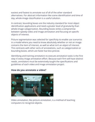 easiest and fastest to annotate out of all of the other standard
alternatives. For abstract information like scene identification and time of
day, whole-image classification is a useful solution.
In contrast, bounding boxes are the industry standard for most object
identification applications and need a greater level of granularity than
whole-image categorization. Bounding boxes strike a compromise
between speedy video and image annotation and focusing on specific
objects of interest.
Picture segmentation was selected for specificity to enable use scenarios
in a model where you need to know absolutely whether or not an image
contains the item of interest, as well as what isn’t an object of interest.
This contrasts with other sorts of annotations, such as categorization or
bounding boxes, which are faster but less precise.
Identifying and training annotators to execute annotation tasks is the first
step in every image annotation effort. Because each firm will have distinct
needs, annotators must be extensively taught the specifications and
guidelines of each video and image annotation project.
How do you annotate a video?
Video annotation, like picture annotation, is a method of teaching
computers to recognize objects.
 