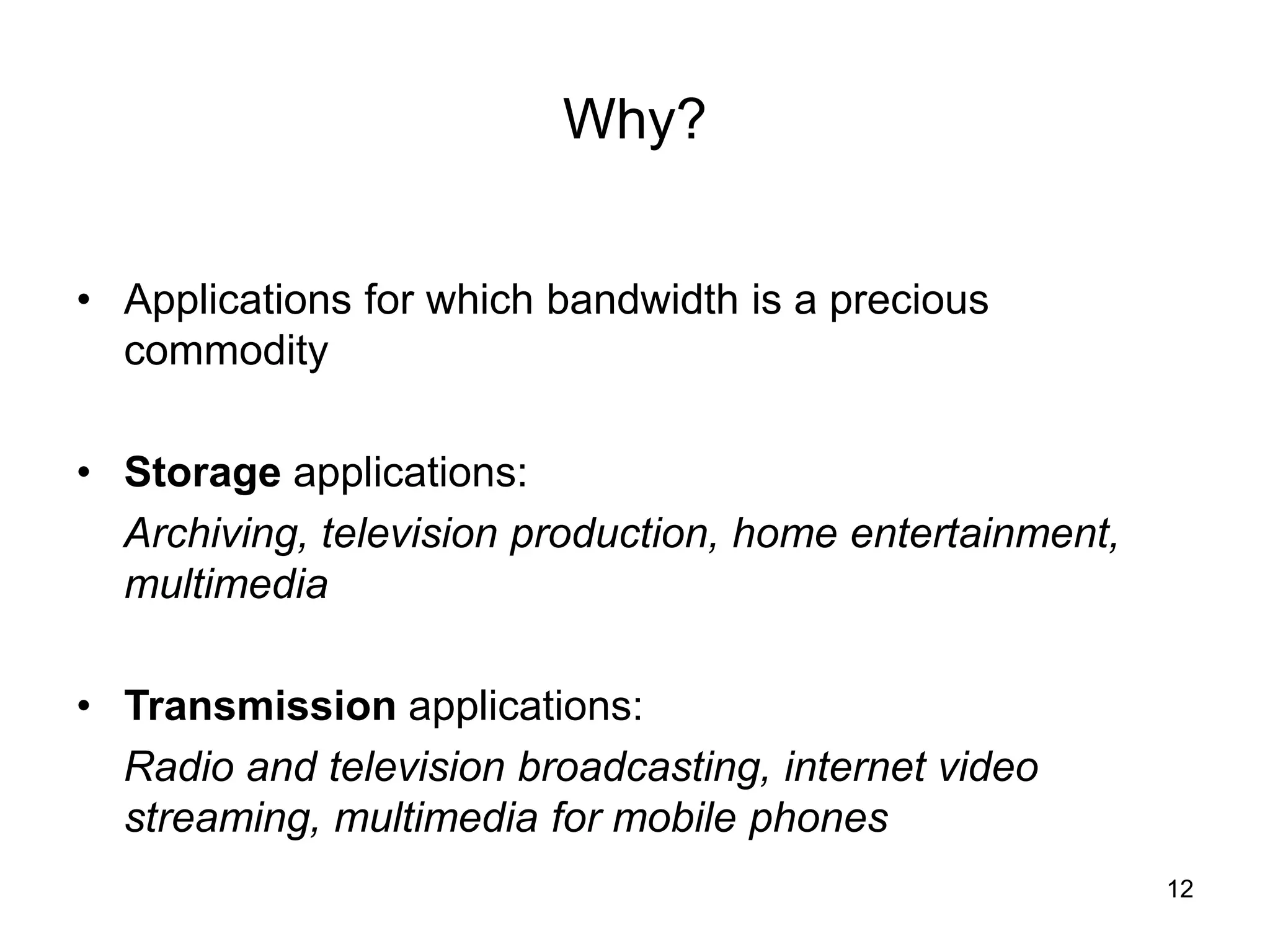 12
Why?
• Applications for which bandwidth is a precious
commodity
• Storage applications:
Archiving, television production, home entertainment,
multimedia
• Transmission applications:
Radio and television broadcasting, internet video
streaming, multimedia for mobile phones
 