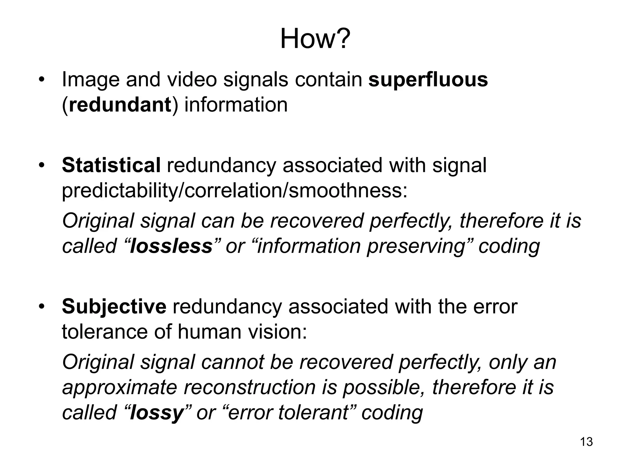 13
How?
• Image and video signals contain superfluous
(redundant) information
• Statistical redundancy associated with signal
predictability/correlation/smoothness:
Original signal can be recovered perfectly, therefore it is
called “lossless” or “information preserving” coding
• Subjective redundancy associated with the error
tolerance of human vision:
Original signal cannot be recovered perfectly, only an
approximate reconstruction is possible, therefore it is
called “lossy” or “error tolerant” coding
 