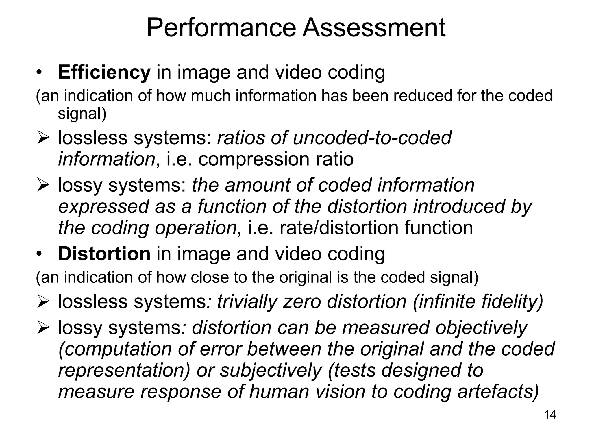 14
Performance Assessment
• Efficiency in image and video coding
(an indication of how much information has been reduced for the coded
signal)
 lossless systems: ratios of uncoded-to-coded
information, i.e. compression ratio
 lossy systems: the amount of coded information
expressed as a function of the distortion introduced by
the coding operation, i.e. rate/distortion function
• Distortion in image and video coding
(an indication of how close to the original is the coded signal)
 lossless systems: trivially zero distortion (infinite fidelity)
 lossy systems: distortion can be measured objectively
(computation of error between the original and the coded
representation) or subjectively (tests designed to
measure response of human vision to coding artefacts)
 